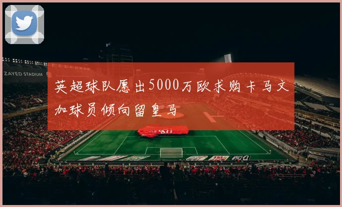 英超球队愿出5000万欧求购卡马文加球员倾向留皇马