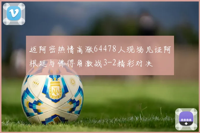 迈阿密热情高涨64478人现场见证阿根廷与佛得角激战3-2精彩对决