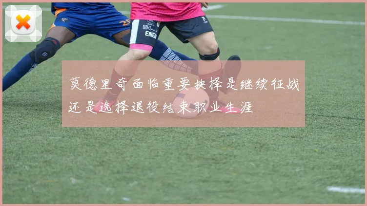 莫德里奇面临重要抉择是继续征战还是选择退役结束职业生涯