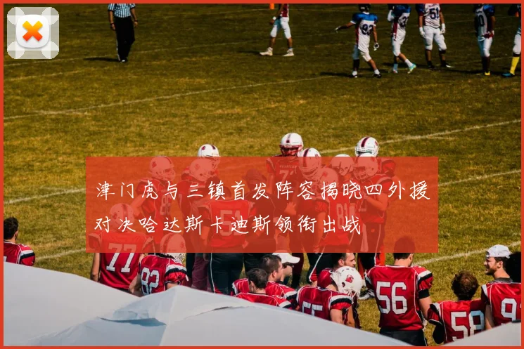 津门虎与三镇首发阵容揭晓四外援对决哈达斯卡迪斯领衔出战