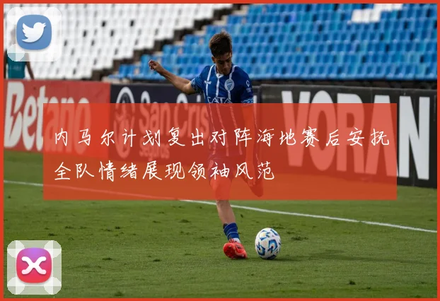 内马尔计划复出对阵海地赛后安抚全队情绪展现领袖风范