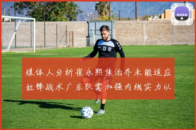 媒体人分析崔永熙焦泊乔未能适应杜锋战术广东队需加强内线实力以提升竞争力