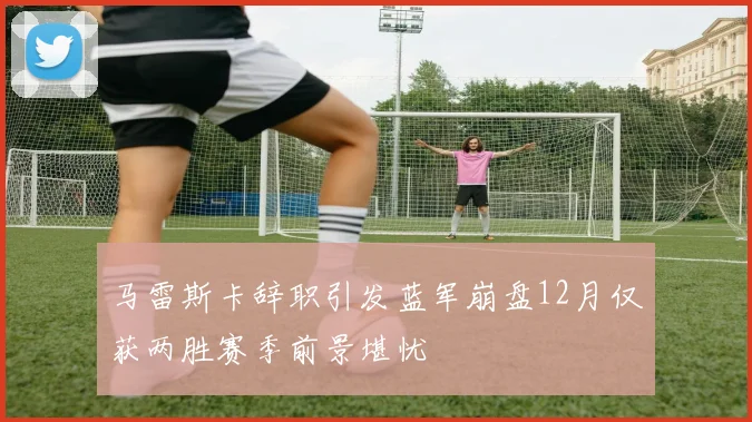 马雷斯卡辞职引发蓝军崩盘12月仅获两胜赛季前景堪忧