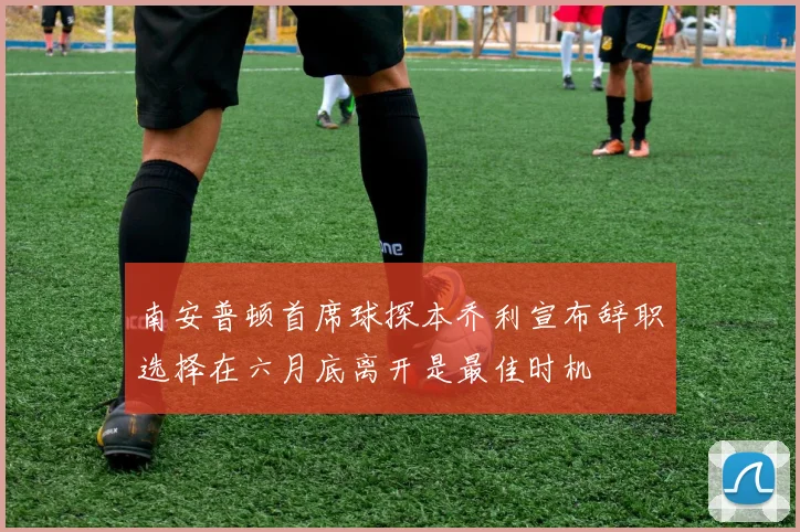 南安普顿首席球探本乔利宣布辞职选择在六月底离开是最佳时机