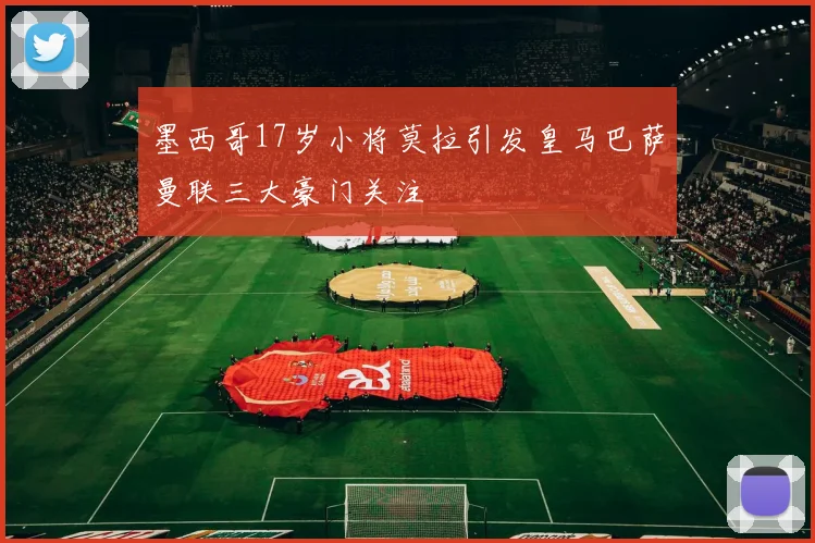 墨西哥17岁小将莫拉引发皇马巴萨曼联三大豪门关注