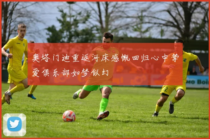 奥塔门迪重返河床感慨回归心中挚爱俱乐部如梦似幻