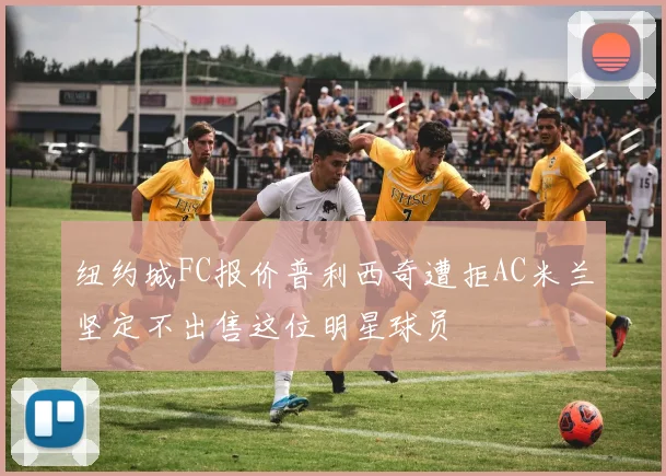 纽约城FC报价普利西奇遭拒AC米兰坚定不出售这位明星球员